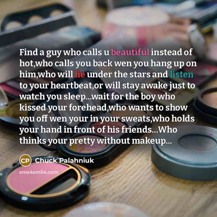 “Find a guy who calls u beautiful instead of hot,who calls you back wen you hang up on him,who will lie under the stars and listen to your heartbeat,or will stay awake just to watch you sleep...wait for the boy who kissed your forehead,who wants to show you off wen your in your sweats,who holds…” quote by Chuck Palahniuk