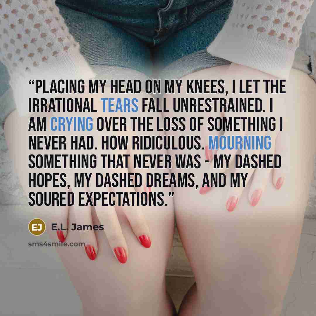 “Placing my head on my knees, I let the irrational tears fall unrestrained. I am crying over the loss of something I never had. How ridiculous. Mourning something that never was - my dashed hopes, my dashed dreams, and my soured expectations.” quote by E.L. James
