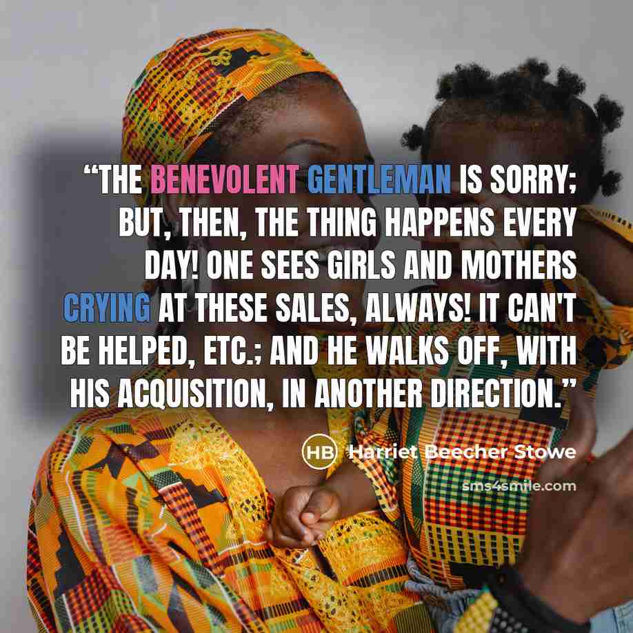 “The benevolent gentleman is sorry; but, then, the thing happens every day! One sees girls and mothers crying at these sales, always! it can't be helped, etc.; and he walks off, with his acquisition, in another direction.” quote by Harriet Beecher Stowe