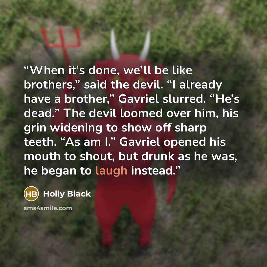 “When it’s done, we’ll be like brothers,” said the devil. “I already have a brother,” Gavriel slurred. “He’s dead.” The devil loomed over him, his grin widening to show off sharp teeth. “As am I.” Gavriel opened his mouth to shout, but drunk as he was, he began to laugh instead.” quote by Holly Black