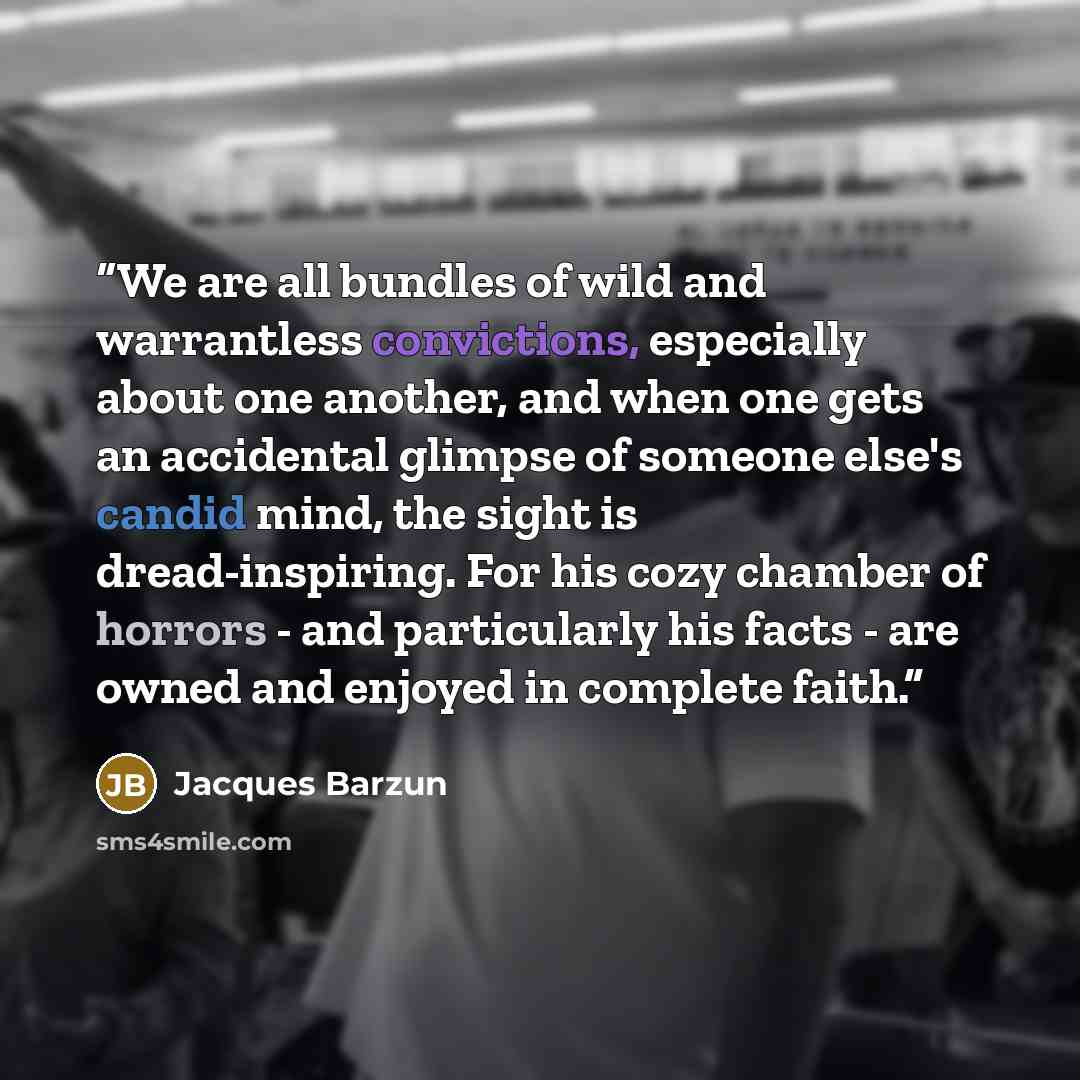 “We are all bundles of wild and warrantless convictions, especially about one another, and when one gets an accidental glimpse of someone else's candid mind, the sight is dread-inspiring. For his cozy chamber of horrors - and particularly his facts - are owned and enjoyed in complete faith.” quote by Jacques Barzun