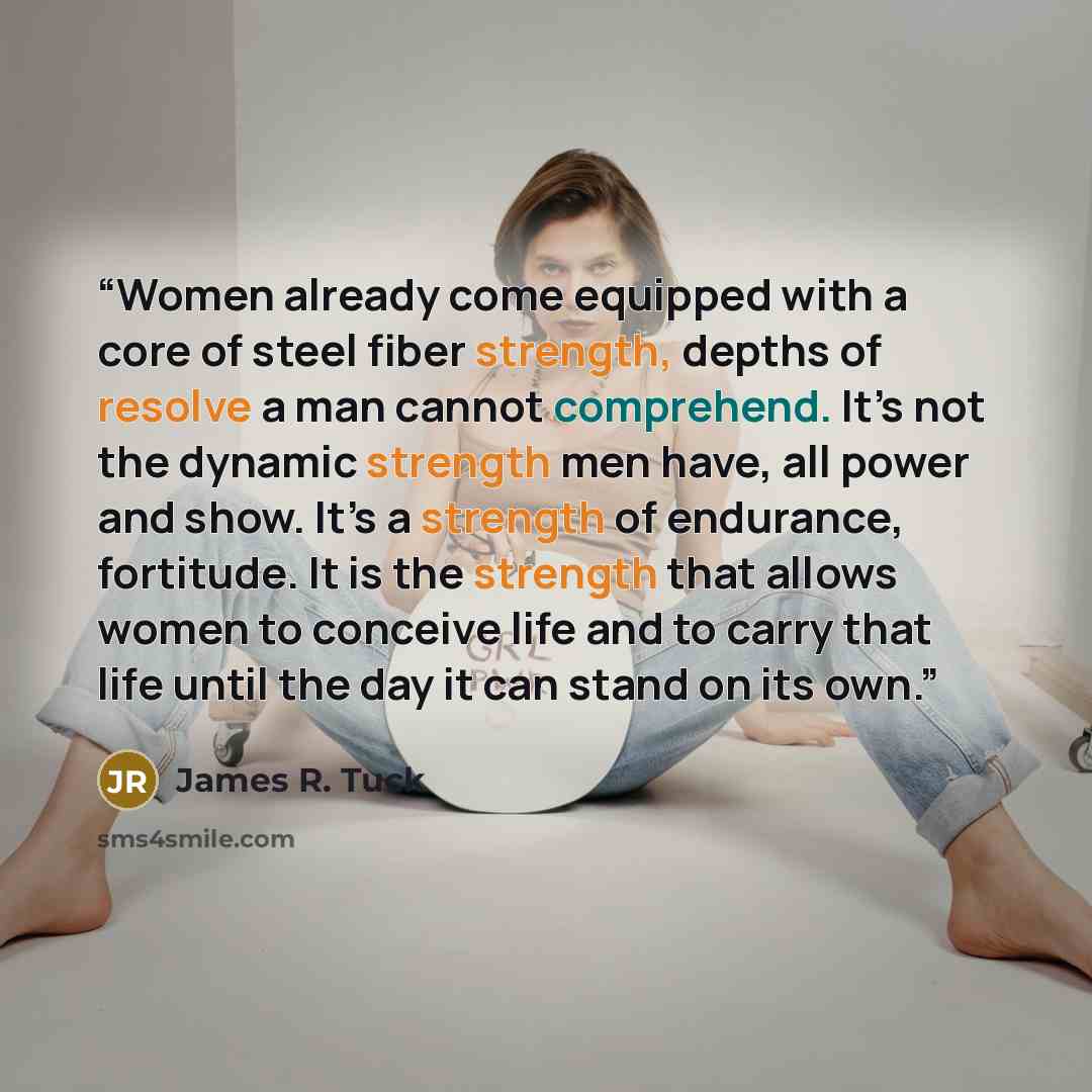 “Women already come equipped with a core of steel fiber strength, depths of resolve a man cannot comprehend. It’s not the dynamic strength men have, all power and show. It’s a strength of endurance, fortitude. It is the strength that allows women to conceive life and to carry that life until the…” quote by James R. Tuck
