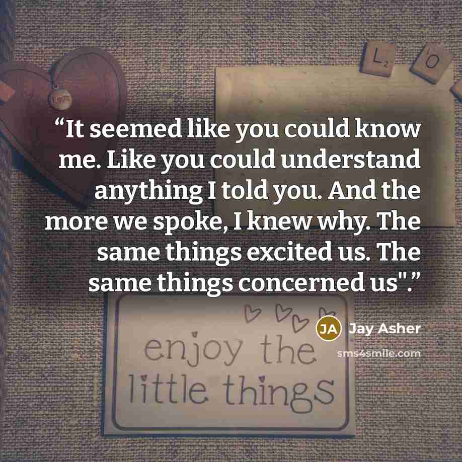 “It seemed like you could know me. Like you could understand anything I told you. And the more we spoke, I knew why. The same things excited us. The same things concerned us".” quote by Jay Asher