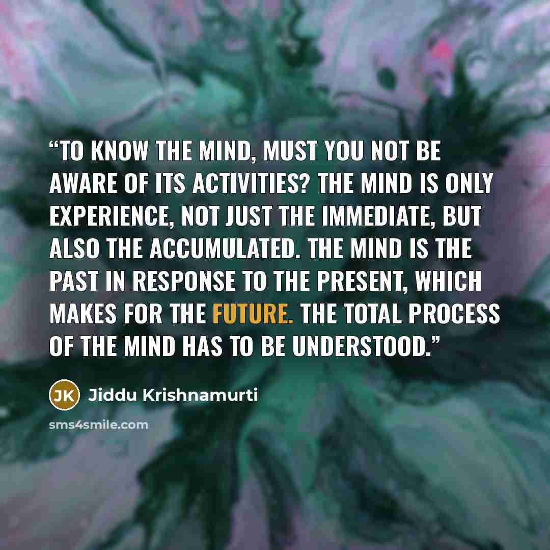 “To know the mind, must you not be aware of its activities? The mind is only experience, not just the immediate, but also the accumulated. The mind is the past in response to the present, which makes for the future. The total process of the mind has to be understood.” quote by Jiddu Krishnamurti