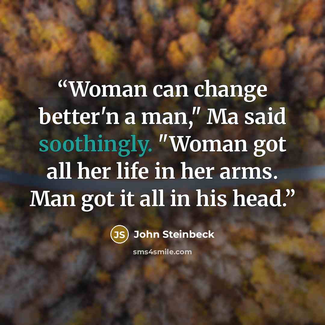 “Woman can change better'n a man," Ma said soothingly. "Woman got all her life in her arms. Man got it all in his head.” quote by John Steinbeck