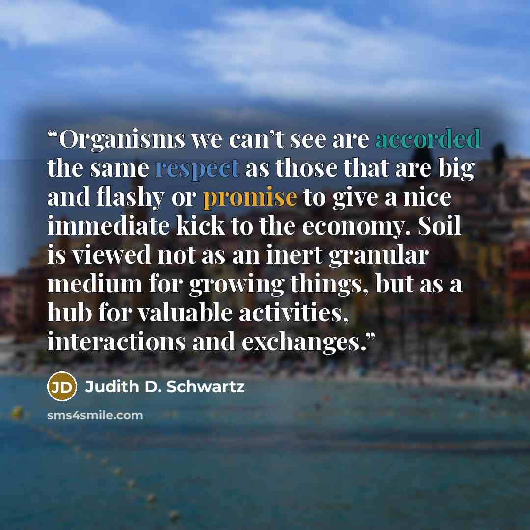 “Organisms we can’t see are accorded the same respect as those that are big and flashy or promise to give a nice immediate kick to the economy. Soil is viewed not as an inert granular medium for growing things, but as a hub for valuable activities, interactions and exchanges.” quote by Judith D. Schwartz