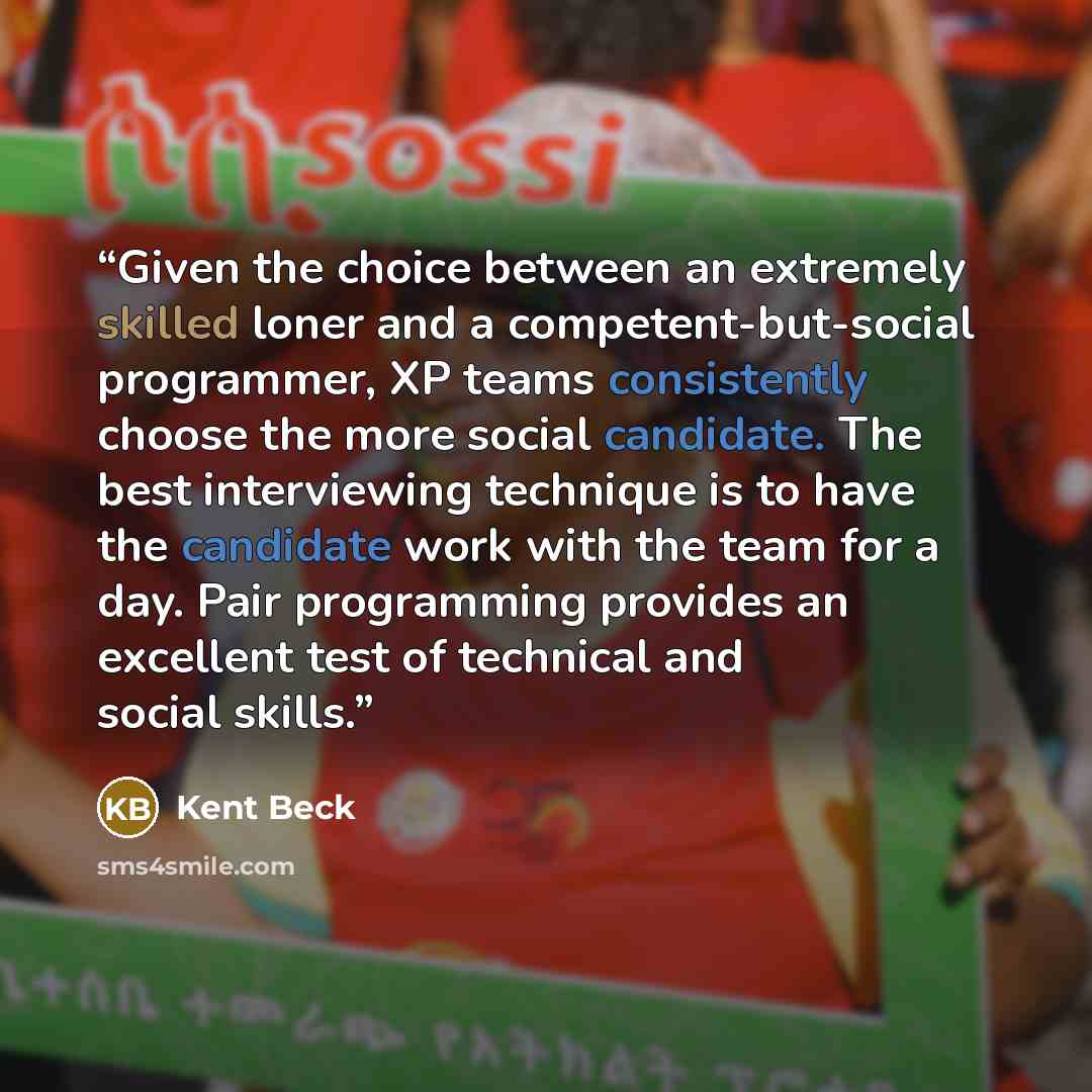 “Given the choice between an extremely skilled loner and a competent-but-social programmer, XP teams consistently choose the more social candidate. The best interviewing technique is to have the candidate work with the team for a day. Pair programming provides an excellent test of technical and…” quote by Kent Beck