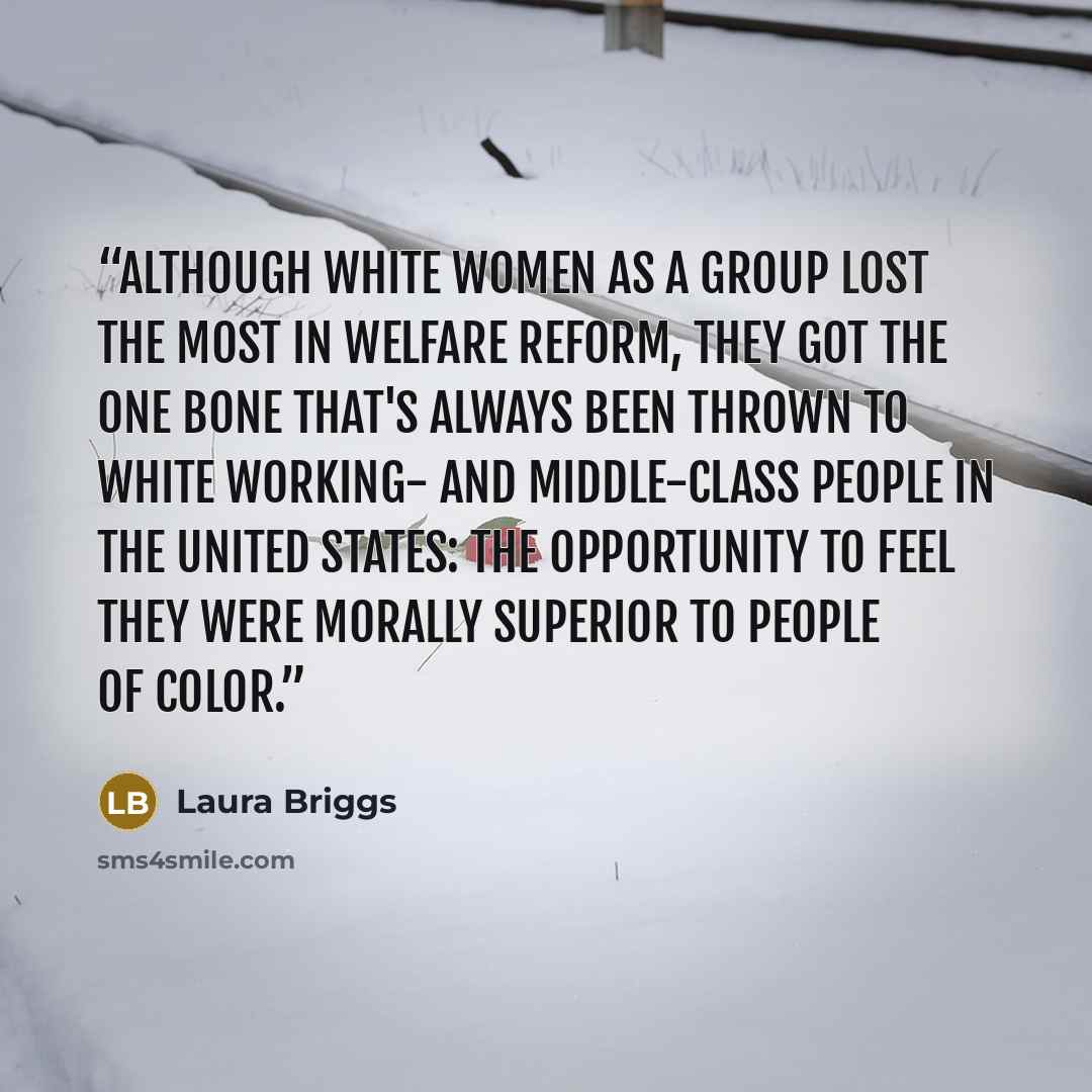 “Although white women as a group lost the most in welfare reform, they got the one bone that's always been thrown to white working- and middle-class people in the United States: the opportunity to feel they were morally superior to people of color.” quote by Laura Briggs