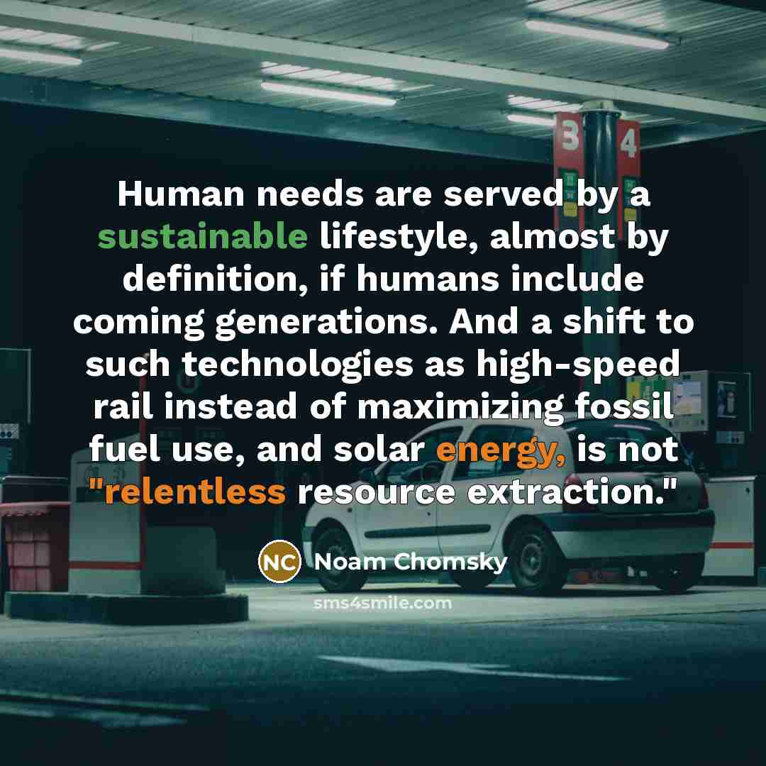 “Human needs are served by a sustainable lifestyle, almost by definition, if humans include coming generations. And a shift to such technologies as high-speed rail instead of maximizing fossil fuel use, and solar energy, is not "relentless resource extraction."” quote by Noam Chomsky