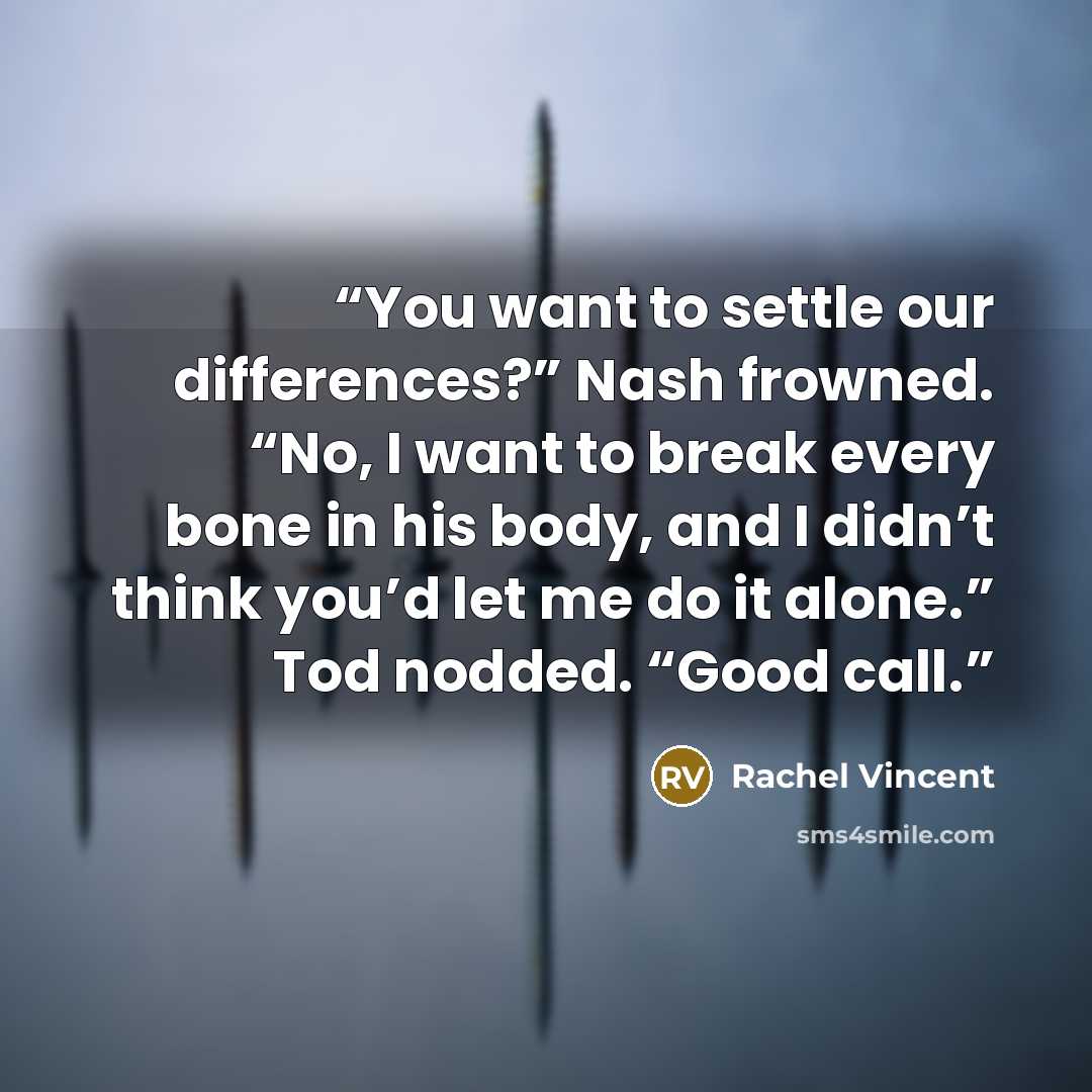 “You want to settle our differences?” Nash frowned. “No, I want to break every bone in his body, and I didn’t think you’d let me do it alone.” Tod nodded. “Good call.” quote by Rachel Vincent