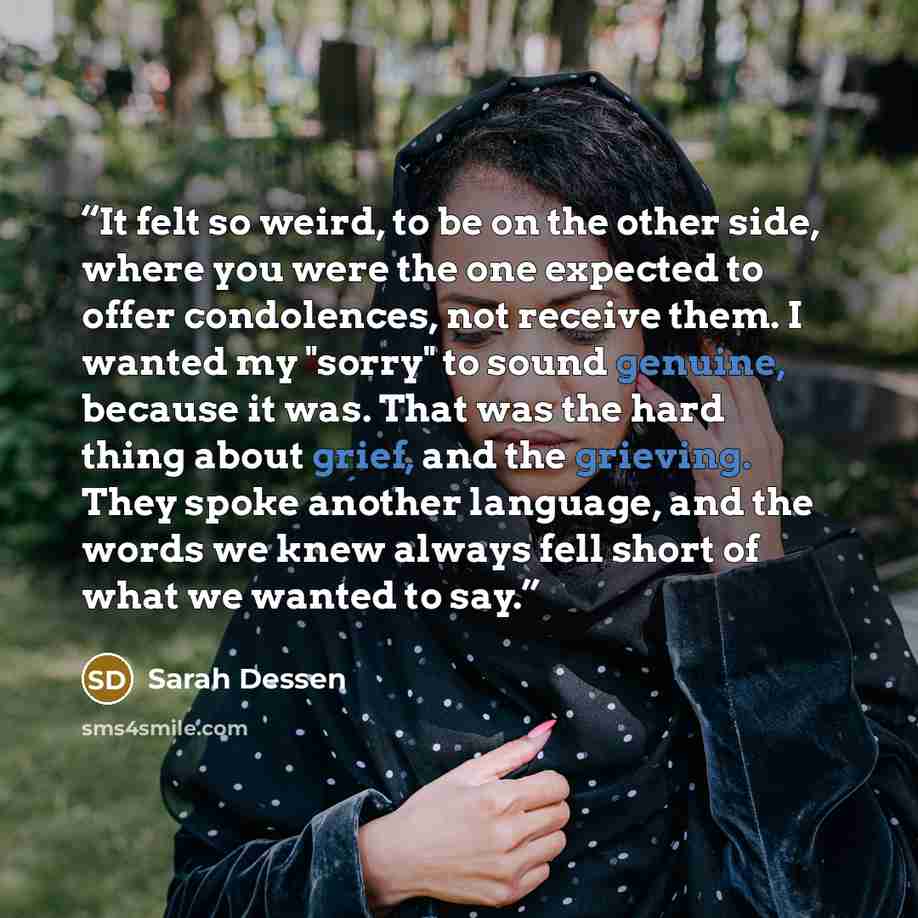 “It felt so weird, to be on the other side, where you were the one expected to offer condolences, not receive them. I wanted my "sorry" to sound genuine, because it was. That was the hard thing about grief, and the grieving. They spoke another language, and the words we knew always fell short of…” quote by Sarah Dessen