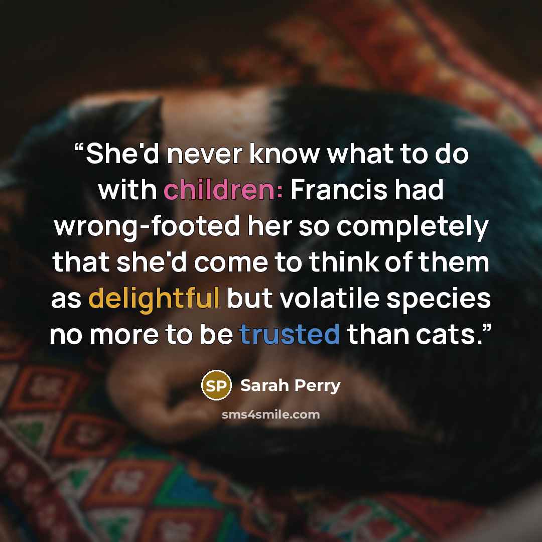 “She'd never know what to do with children: Francis had wrong-footed her so completely that she'd come to think of them as delightful but volatile species no more to be trusted than cats.” quote by Sarah Perry