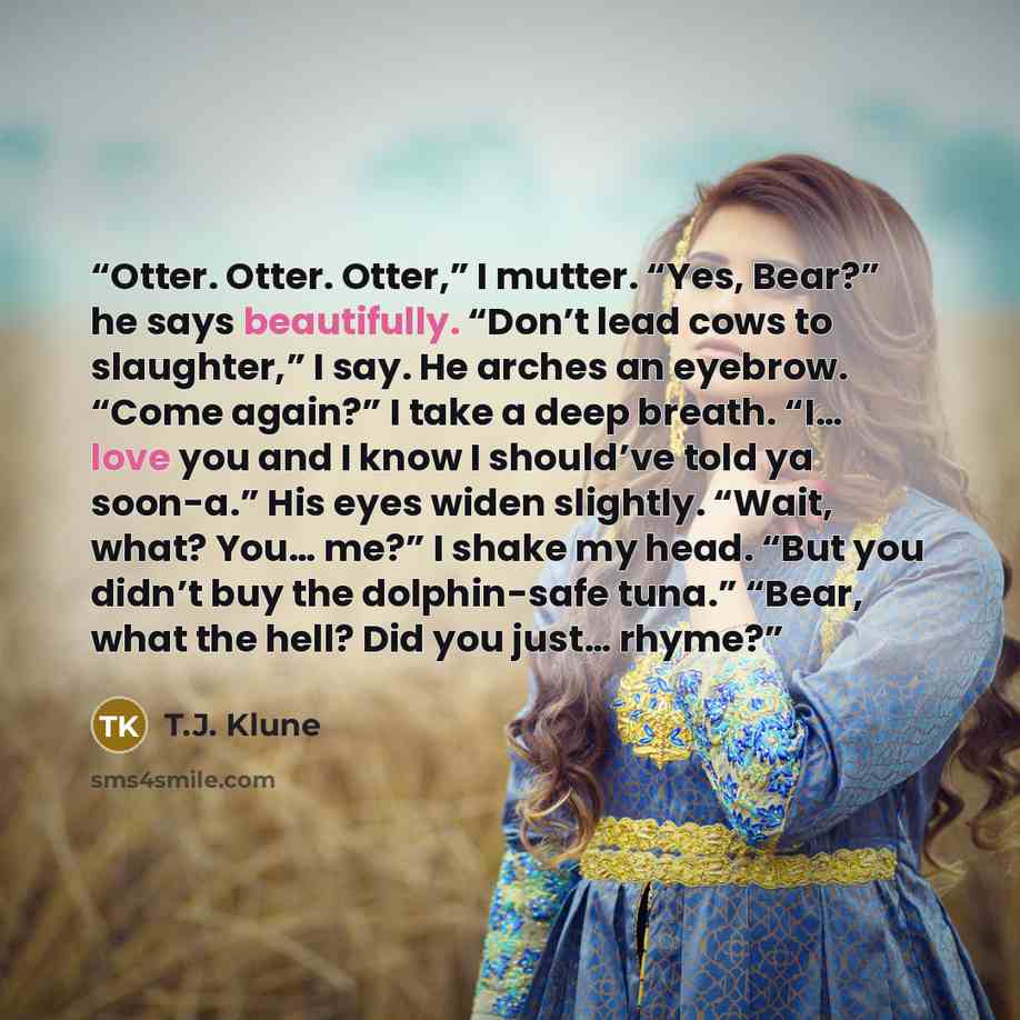 “Otter. Otter. Otter,” I mutter. “Yes, Bear?” he says beautifully. “Don’t lead cows to slaughter,” I say. He arches an eyebrow. “Come again?” I take a deep breath. “I… love you and I know I should’ve told ya soon-a.” His eyes widen slightly. “Wait, what? You… me?” I shake my head. “But you didn’t…” quote by T.J. Klune