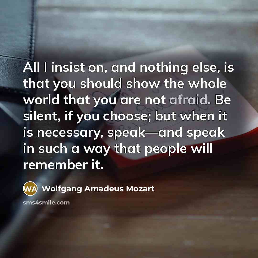 “All I insist on, and nothing else, is that you should show the whole world that you are not afraid. Be silent, if you choose; but when it is necessary, speak—and speak in such a way that people will remember it.” quote by Wolfgang Amadeus Mozart