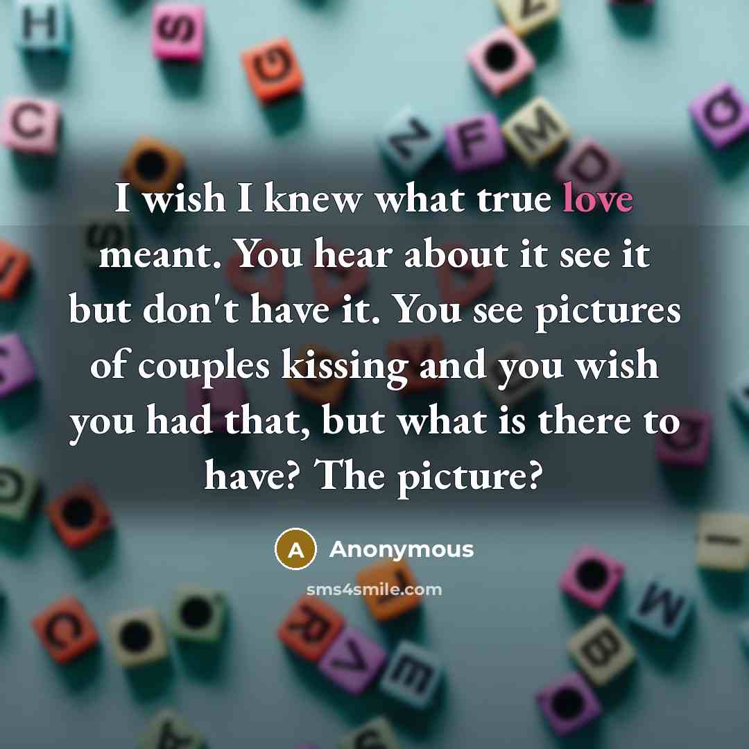 “I wish I knew what true love meant. You hear about it see it but don't have it. You see pictures of couples kissing and you wish you had that, but what is there to have? The picture?” quote by Anonymous