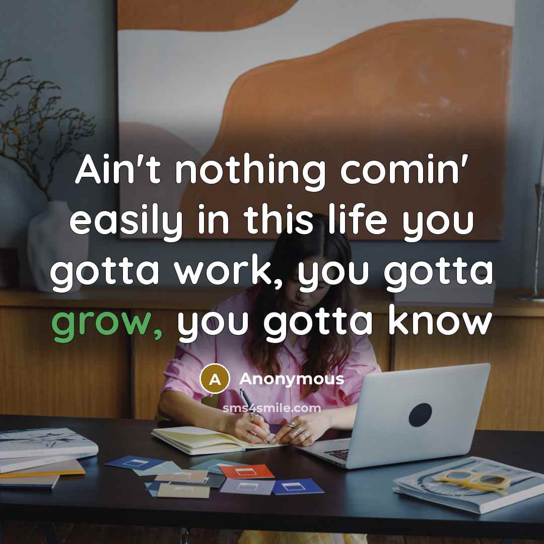 “Ain't nothing comin' easily in this life you gotta work, you gotta grow, you gotta know” quote by Anonymous