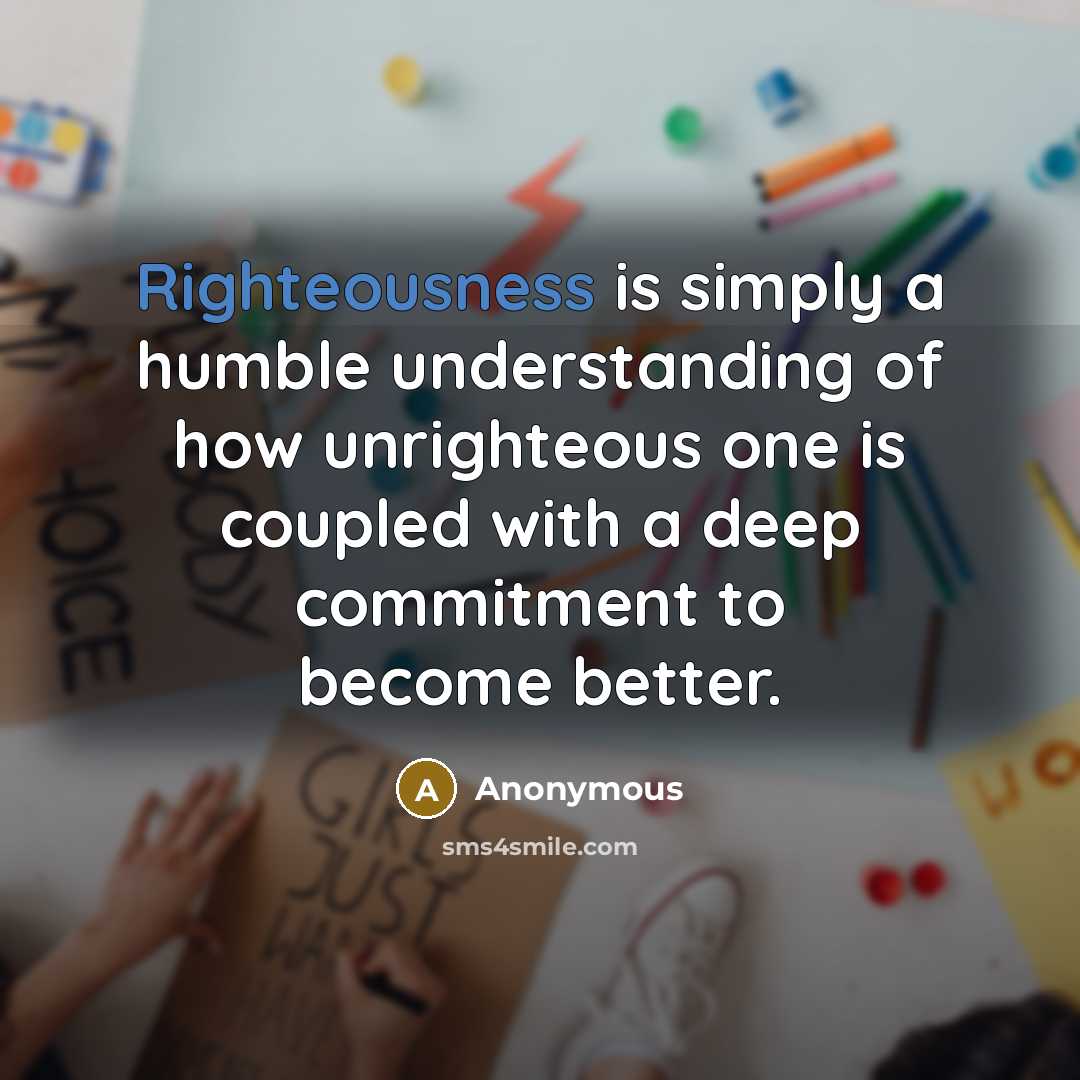 “Righteousness is simply a humble understanding of how unrighteous one is coupled with a deep commitment to become better.” quote by Anonymous