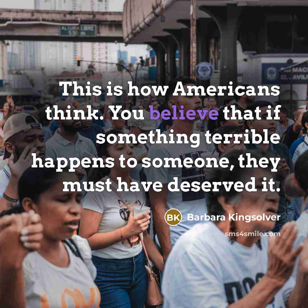 “This is how Americans think. You believe that if something terrible happens to someone, they must have deserved it.” quote by Barbara Kingsolver