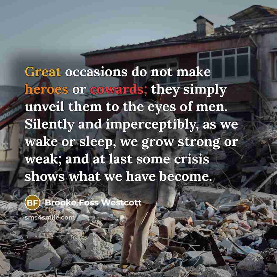 “Great occasions do not make heroes or cowards; they simply unveil them to the eyes of men. Silently and imperceptibly, as we wake or sleep, we grow strong or weak; and at last some crisis shows what we have become.” quote by Brooke Foss Westcott