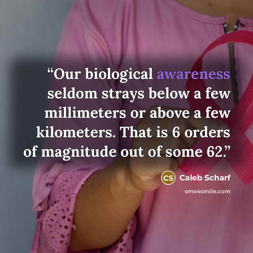 “Our biological awareness seldom strays below a few millimeters or above a few kilometers. That is 6 orders of magnitude out of some 62.” quote by Caleb Scharf