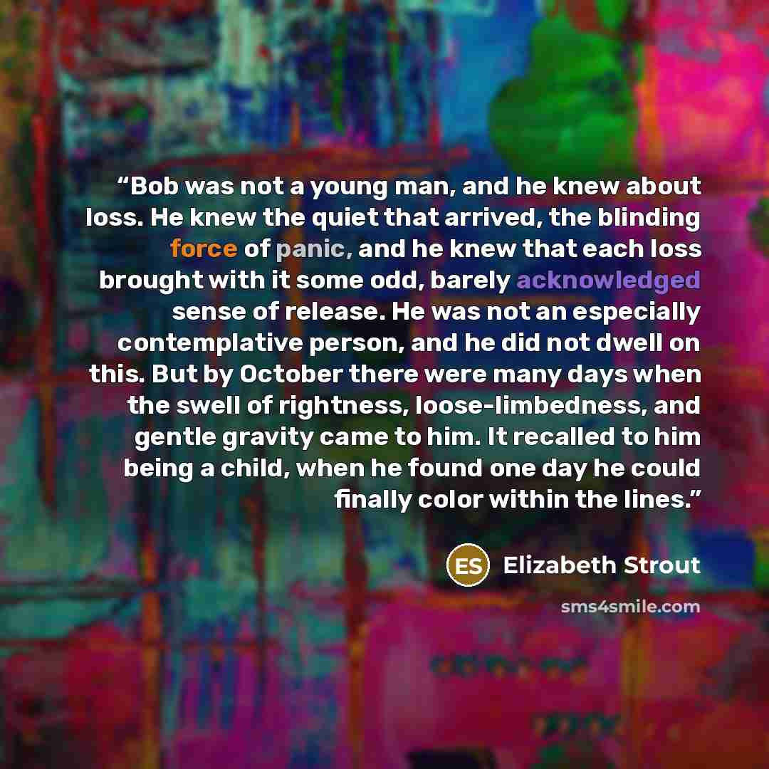 “Bob was not a young man, and he knew about loss. He knew the quiet that arrived, the blinding force of panic, and he knew that each loss brought with it some odd, barely acknowledged sense of release. He was not an especially contemplative person, and he did not dwell on this. But by October there…” quote by Elizabeth Strout