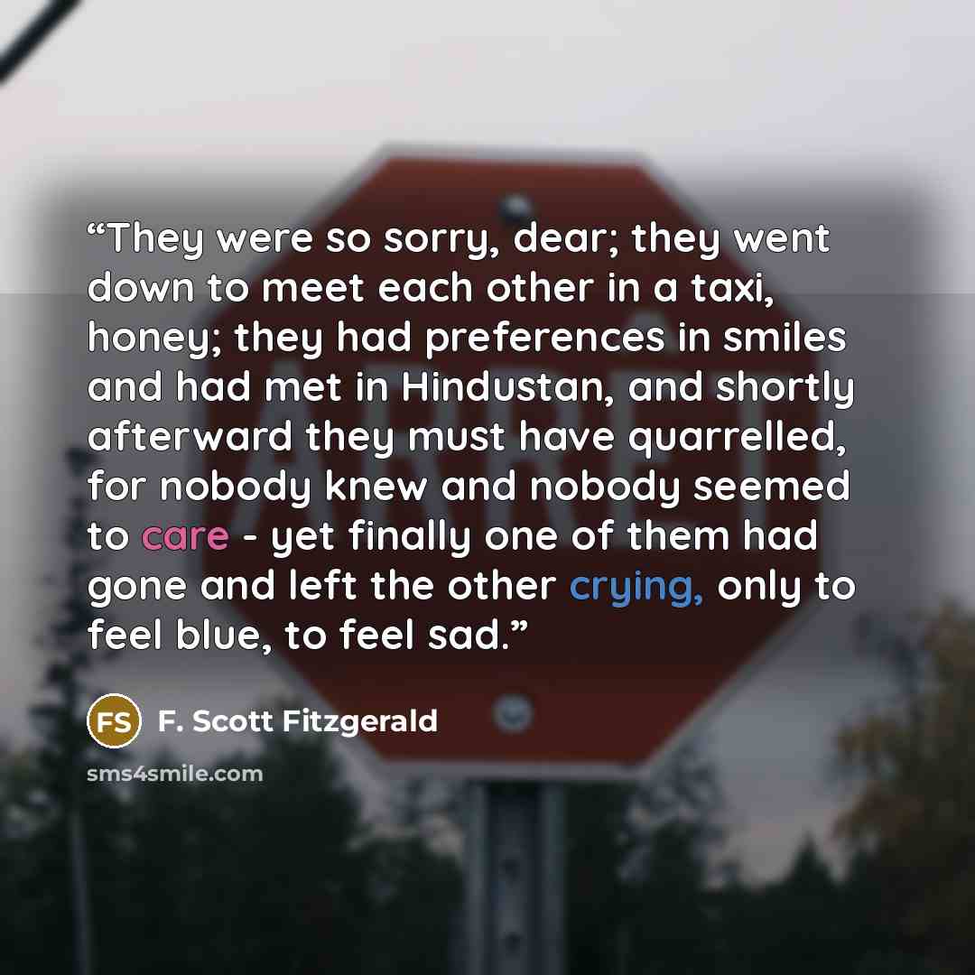 “They were so sorry, dear; they went down to meet each other in a taxi, honey; they had preferences in smiles and had met in Hindustan, and shortly afterward they must have quarrelled, for nobody knew and nobody seemed to care - yet finally one of them had gone and left the other crying, only to…” quote by F. Scott Fitzgerald