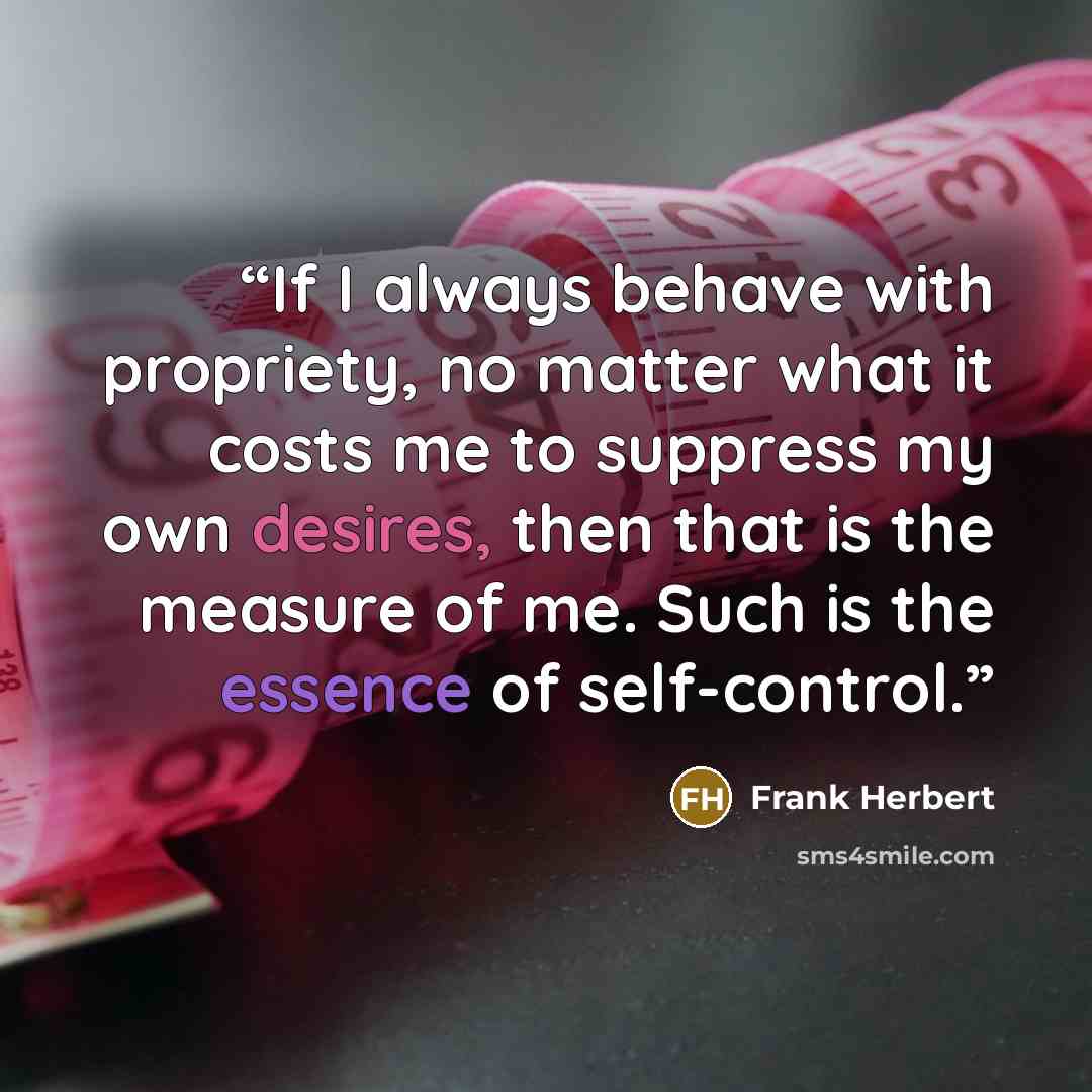 “If I always behave with propriety, no matter what it costs me to suppress my own desires, then that is the measure of me. Such is the essence of self-control.” quote by Frank Herbert