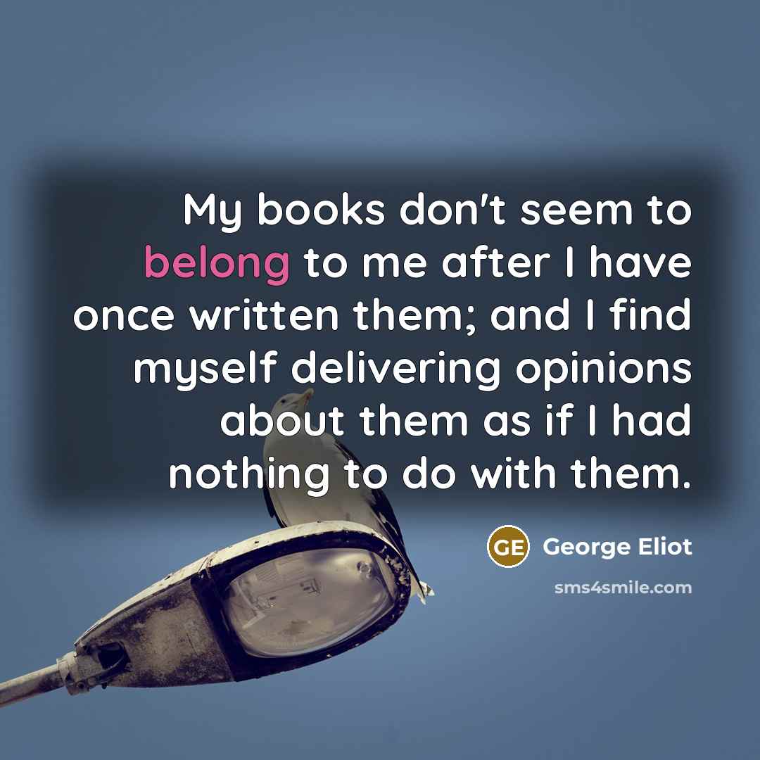 “My books don't seem to belong to me after I have once written them; and I find myself delivering opinions about them as if I had nothing to do with them.” quote by George Eliot