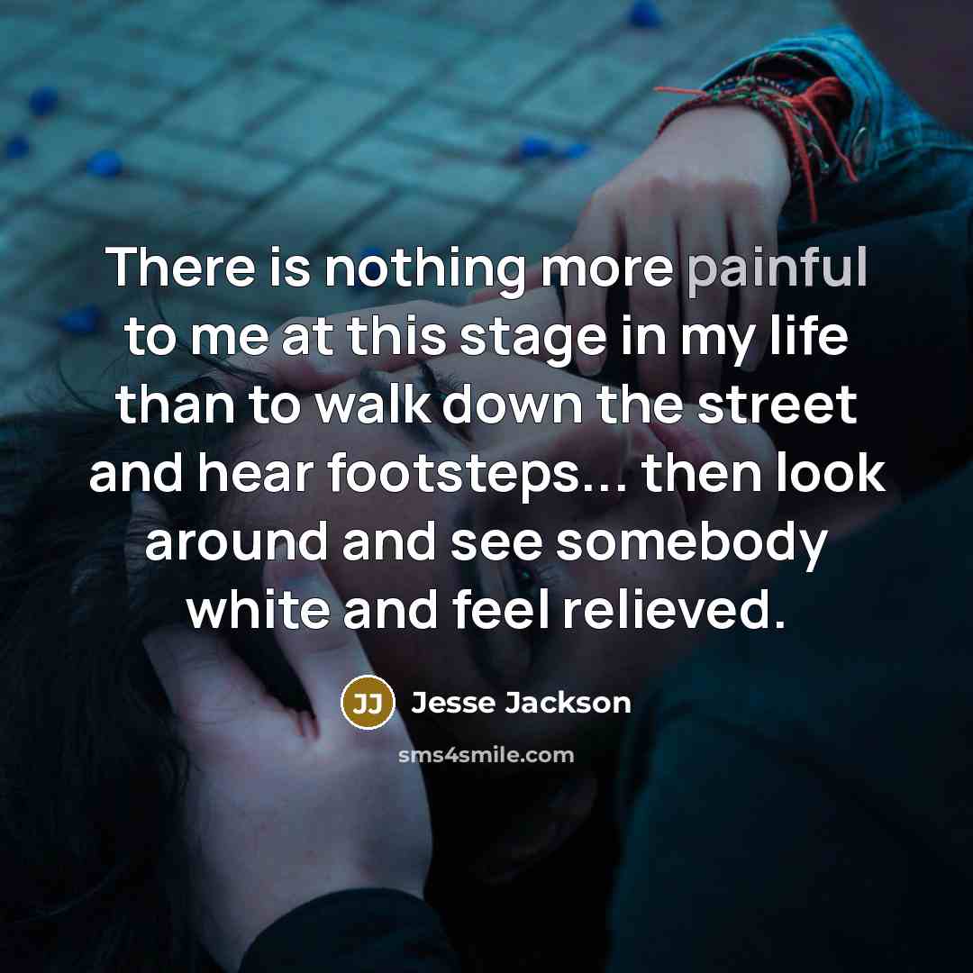 “There is nothing more painful to me at this stage in my life than to walk down the street and hear footsteps... then look around and see somebody white and feel relieved.” quote by Jesse Jackson