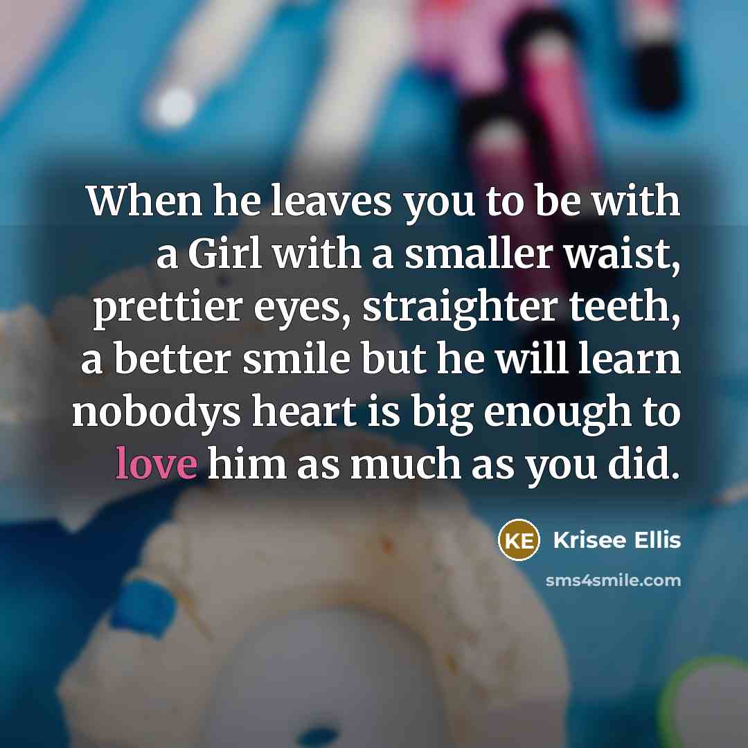 “When he leaves you to be with a Girl with a smaller waist, prettier eyes, straighter teeth, a better smile but he will learn nobodys heart is big enough to love him as much as you did.” quote by Krisee Ellis