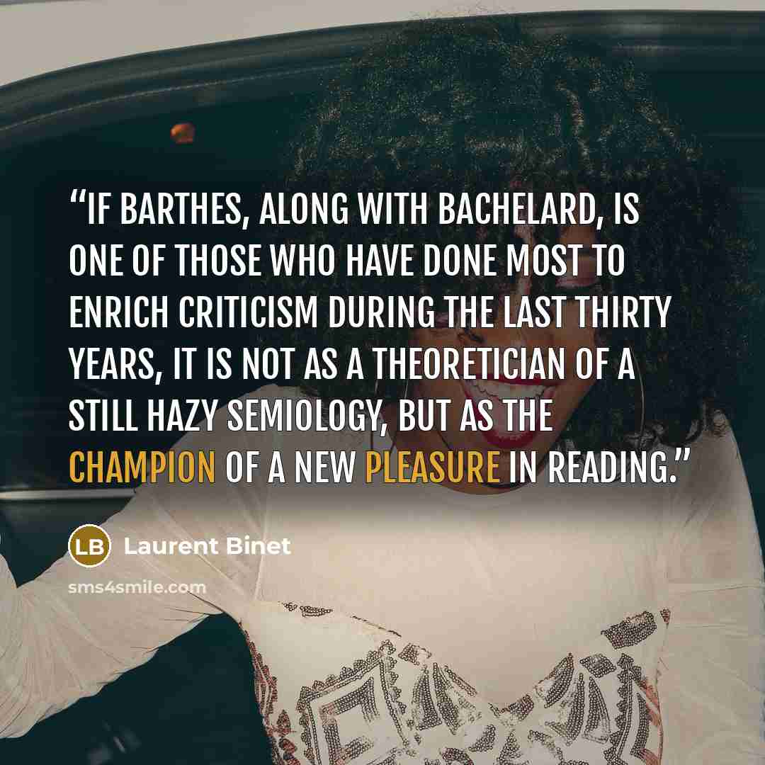 “If Barthes, along with Bachelard, is one of those who have done most to enrich criticism during the last thirty years, it is not as a theoretician of a still hazy semiology, but as the champion of a new pleasure in reading.” quote by Laurent Binet