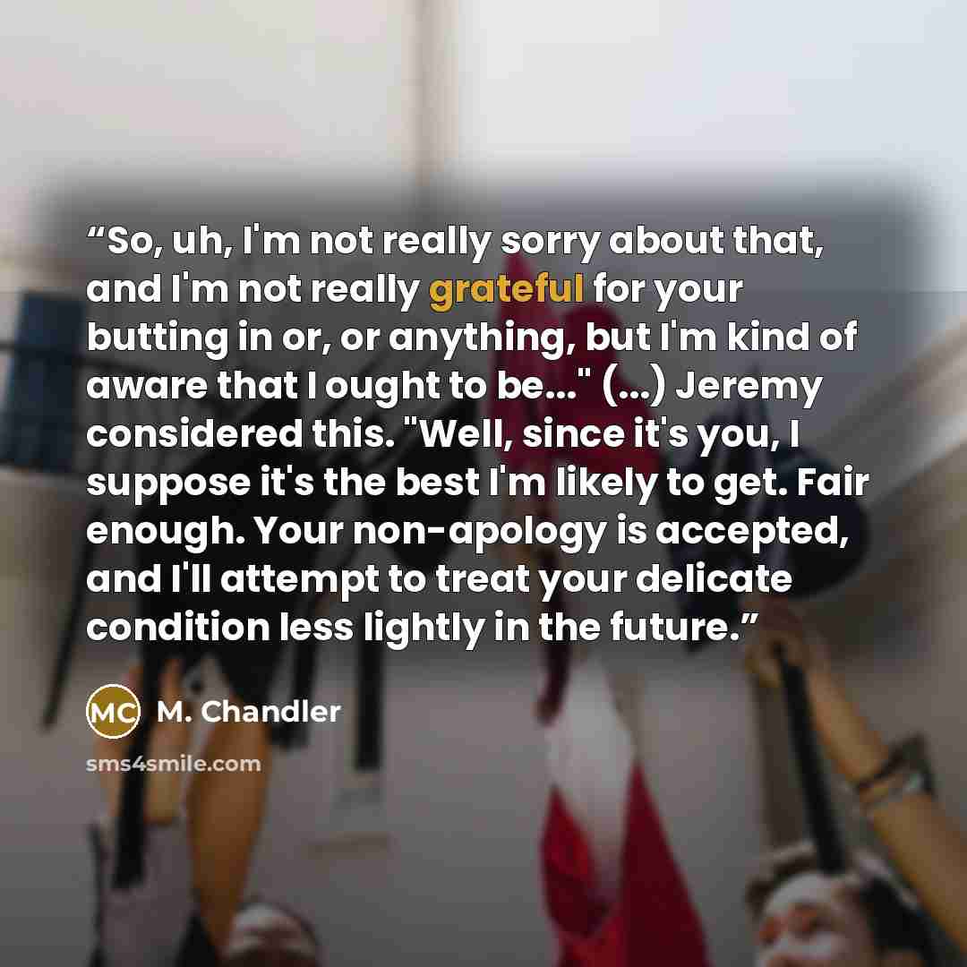 “So, uh, I'm not really sorry about that, and I'm not really grateful for your butting in or, or anything, but I'm kind of aware that I ought to be..." (...) Jeremy considered this. "Well, since it's you, I suppose it's the best I'm likely to get. Fair enough. Your non-apology is accepted, and I'll…” quote by M. Chandler