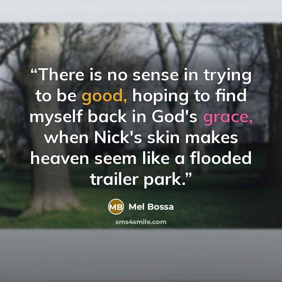“There is no sense in trying to be good, hoping to find myself back in God's grace, when Nick's skin makes heaven seem like a flooded trailer park.” quote by Mel Bossa