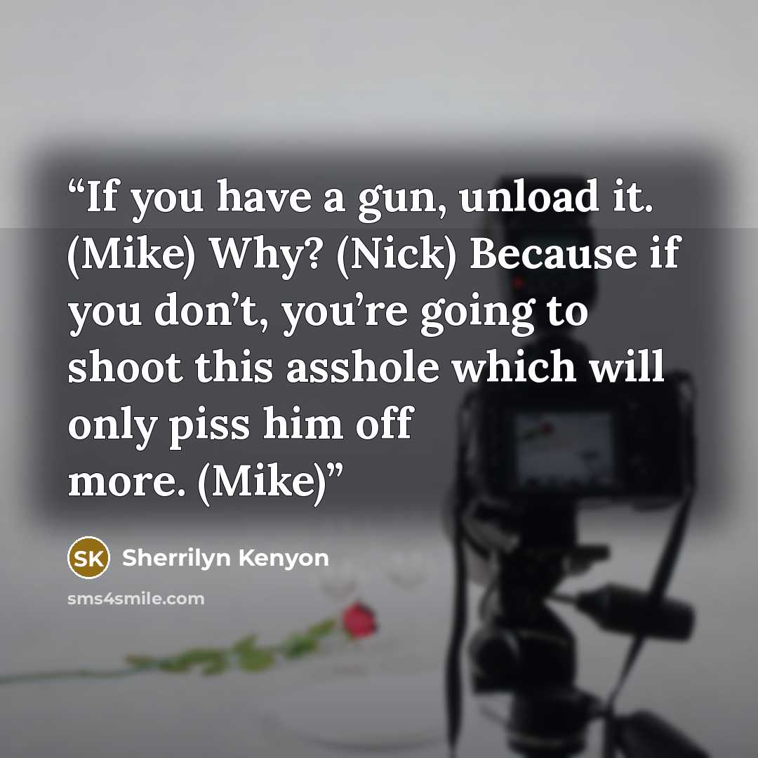 “If you have a gun, unload it. (Mike) Why? (Nick) Because if you don’t, you’re going to shoot this asshole which will only piss him off more. (Mike)” quote by Sherrilyn Kenyon