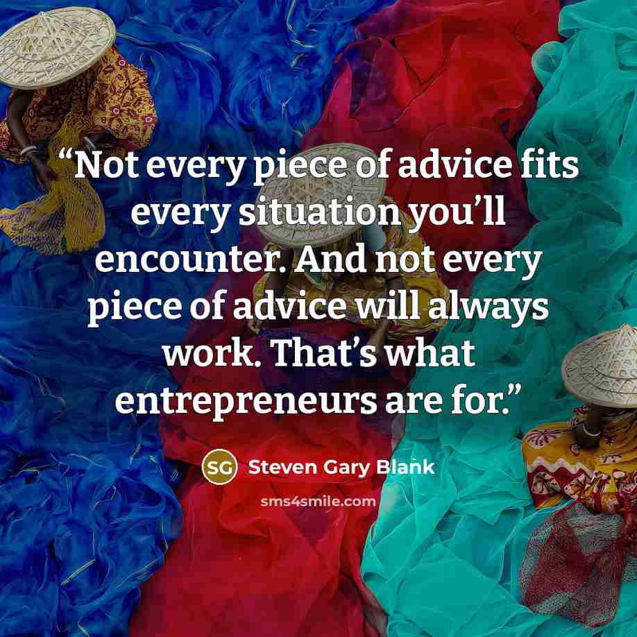 “Not every piece of advice fits every situation you’ll encounter. And not every piece of advice will always work. That’s what entrepreneurs are for.” quote by Steven Gary Blank
