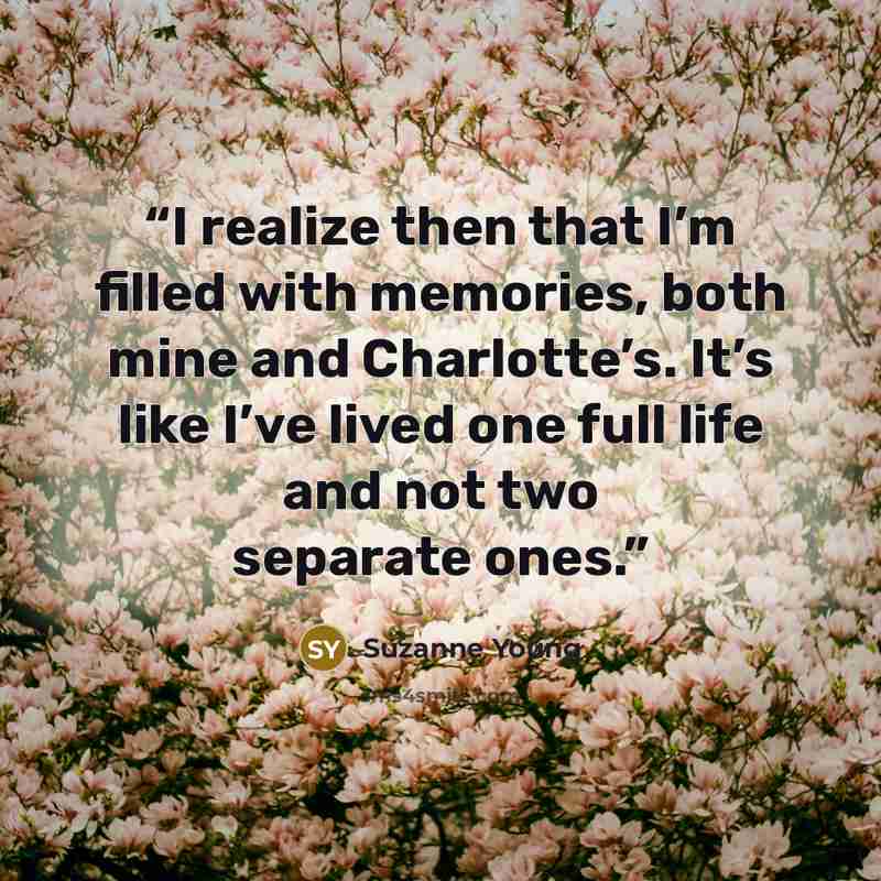 “I realize then that I’m filled with memories, both mine and Charlotte’s. It’s like I’ve lived one full life and not two separate ones.” quote by Suzanne Young