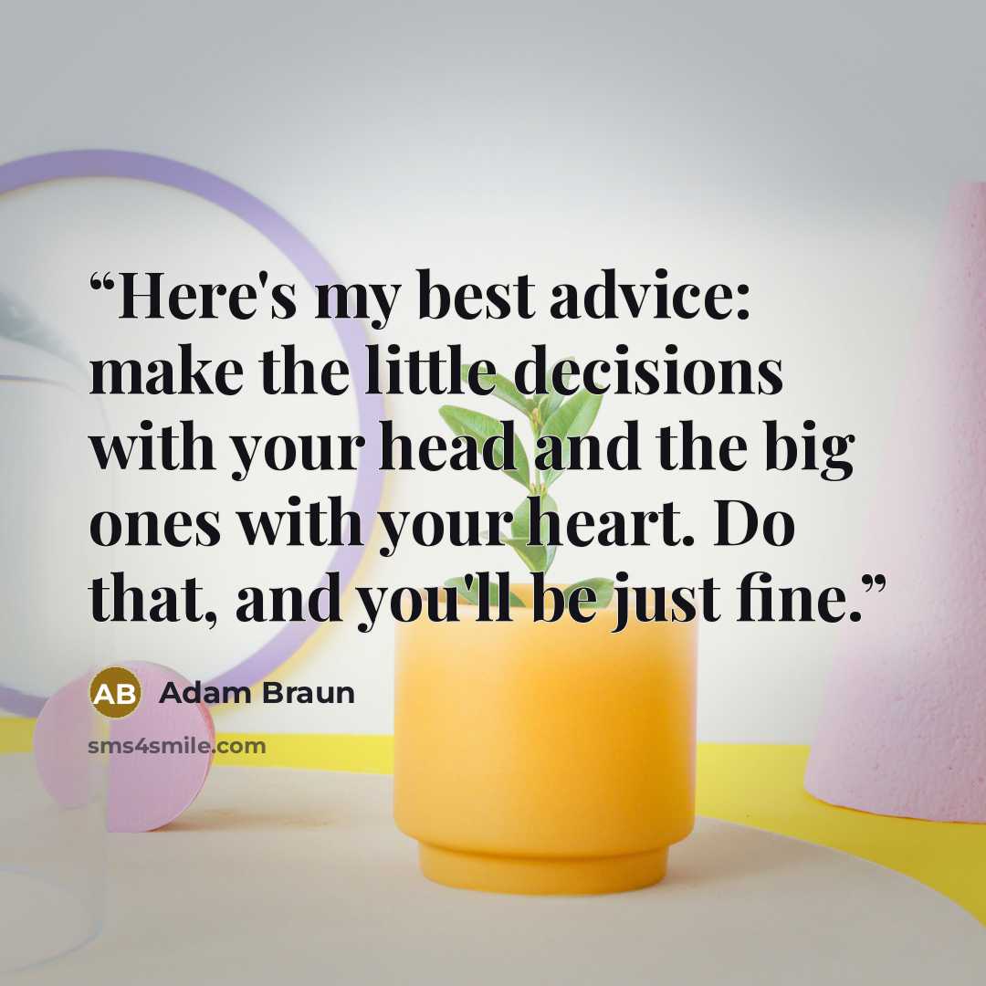 “Here's my best advice: make the little decisions with your head and the big ones with your heart. Do that, and you'll be just fine.” quote by Adam Braun