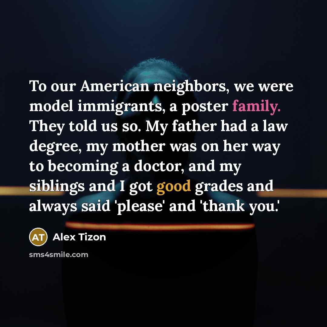 “To our American neighbors, we were model immigrants, a poster family. They told us so. My father had a law degree, my mother was on her way to becoming a doctor, and my siblings and I got good grades and always said 'please' and 'thank you.'” quote by Alex Tizon