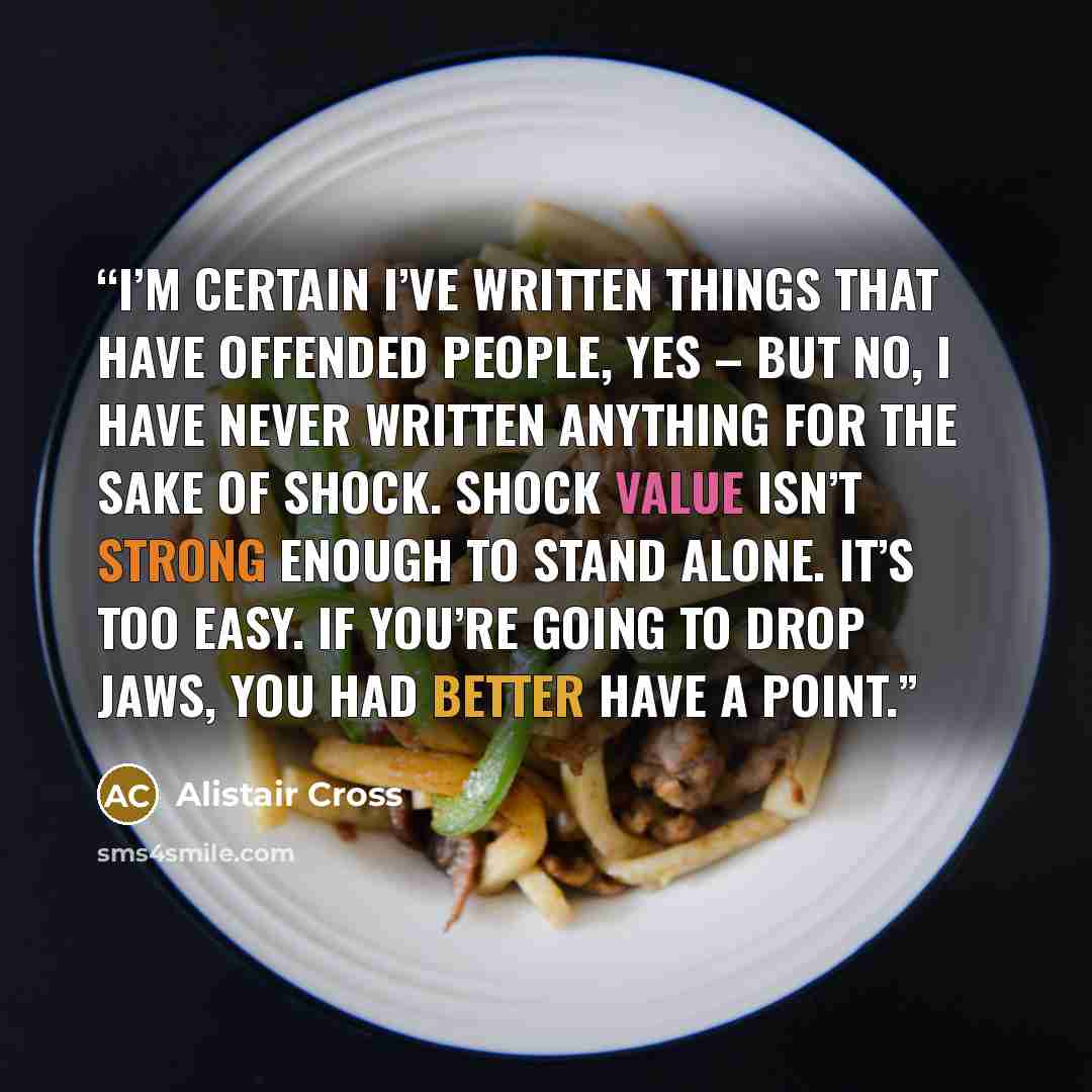 “I’m certain I’ve written things that have offended people, yes – but no, I have never written anything for the sake of shock. Shock value isn’t strong enough to stand alone. It’s too easy. If you’re going to drop jaws, you had better have a point.” quote by Alistair Cross