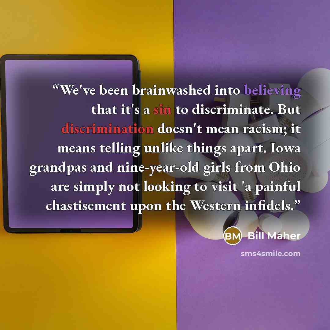 “We've been brainwashed into believing that it's a sin to discriminate. But discrimination doesn't mean racism; it means telling unlike things apart. Iowa grandpas and nine-year-old girls from Ohio are simply not looking to visit 'a painful chastisement upon the Western infidels.” quote by Bill Maher