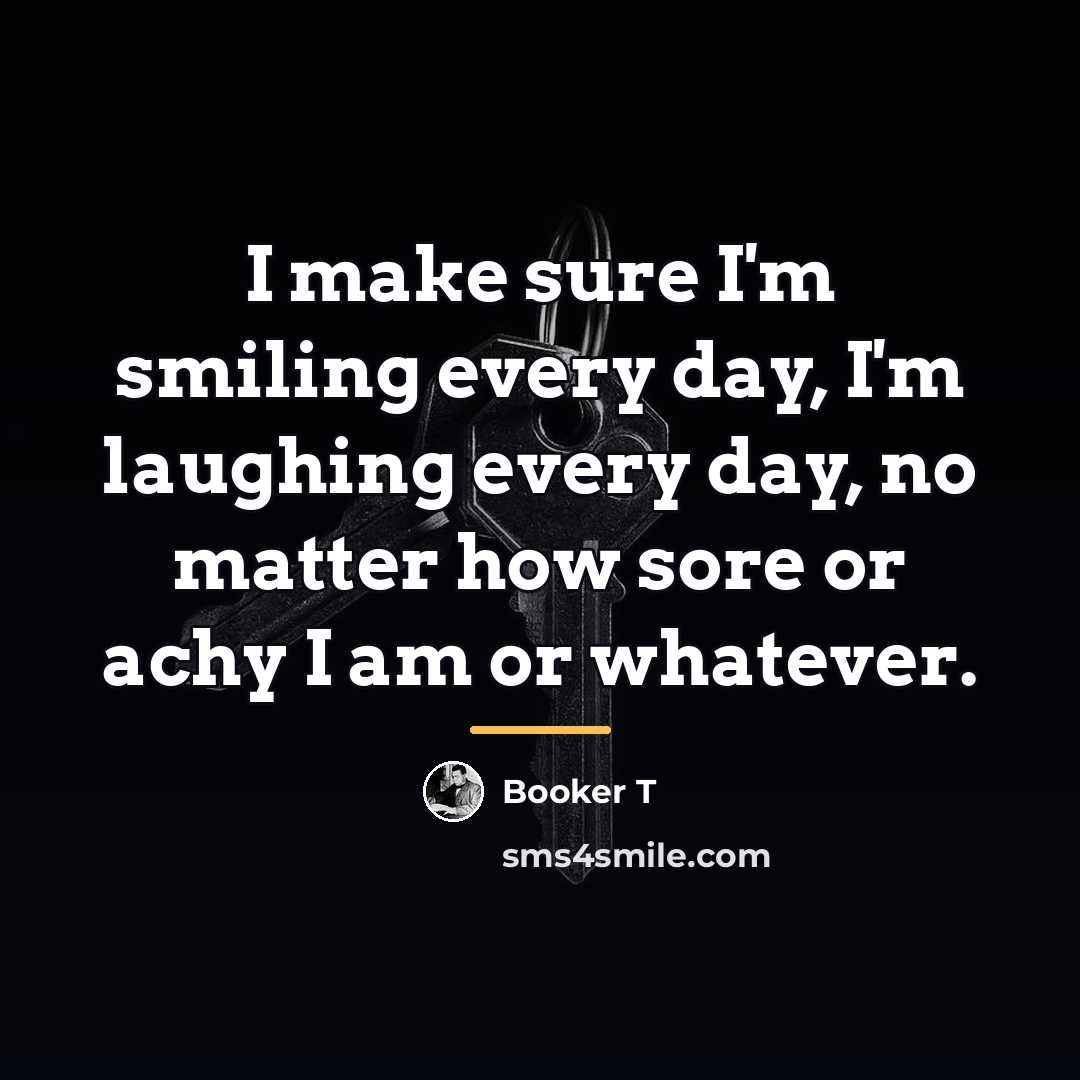 “I make sure I'm smiling every day, I'm laughing every…” quote by Booker T