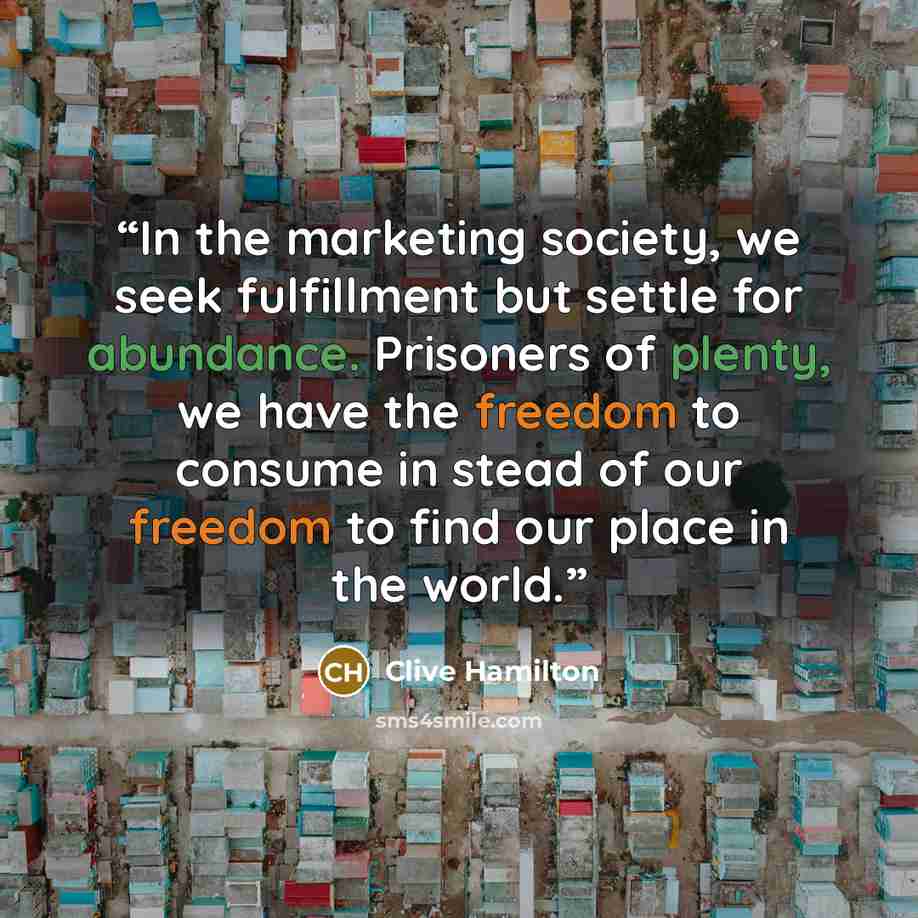 “In the marketing society, we seek fulfillment but settle for abundance. Prisoners of plenty, we have the freedom to consume in stead of our freedom to find our place in the world.” quote by Clive Hamilton