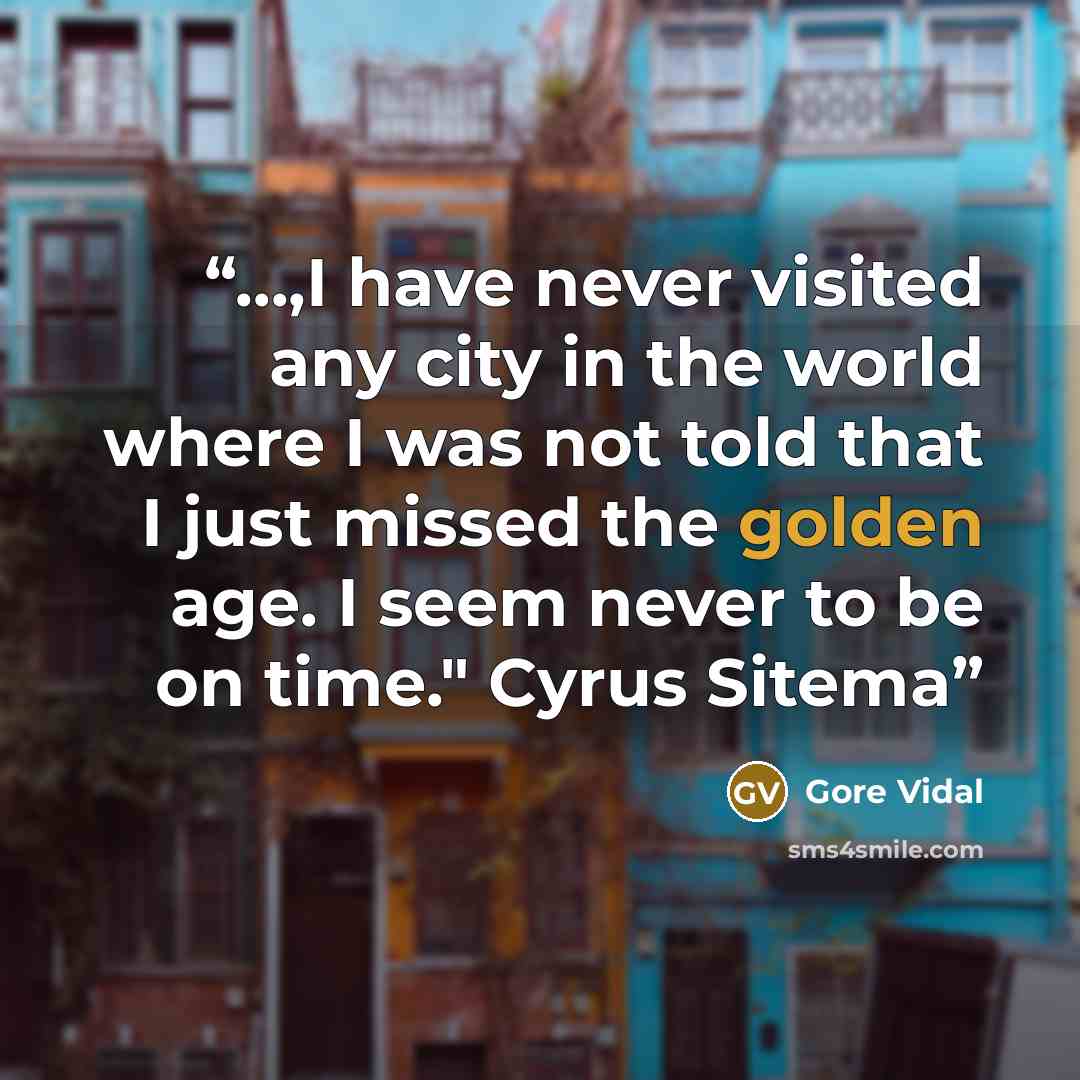 “...,I have never visited any city in the world where I was not told that I just missed the golden age. I seem never to be on time." Cyrus Sitema” quote by Gore Vidal