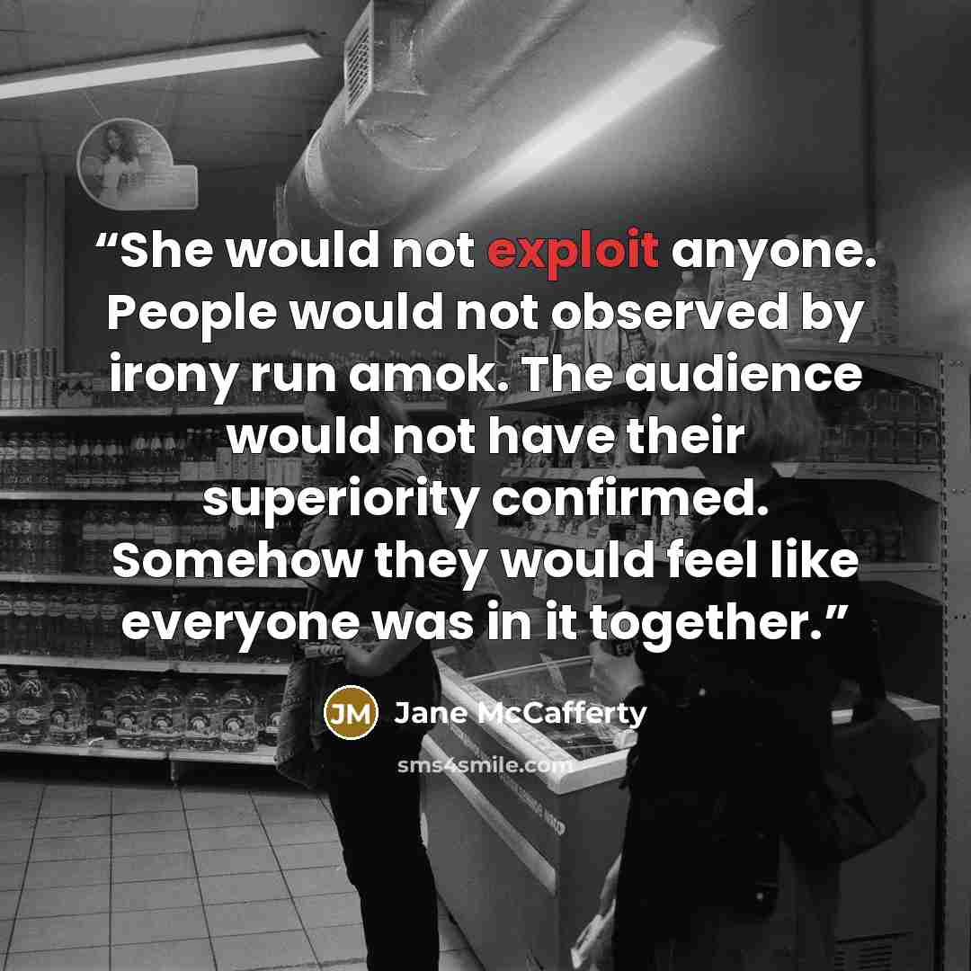 “She would not exploit anyone. People would not observed by irony run amok. The audience would not have their superiority confirmed. Somehow they would feel like everyone was in it together.” quote by Jane McCafferty