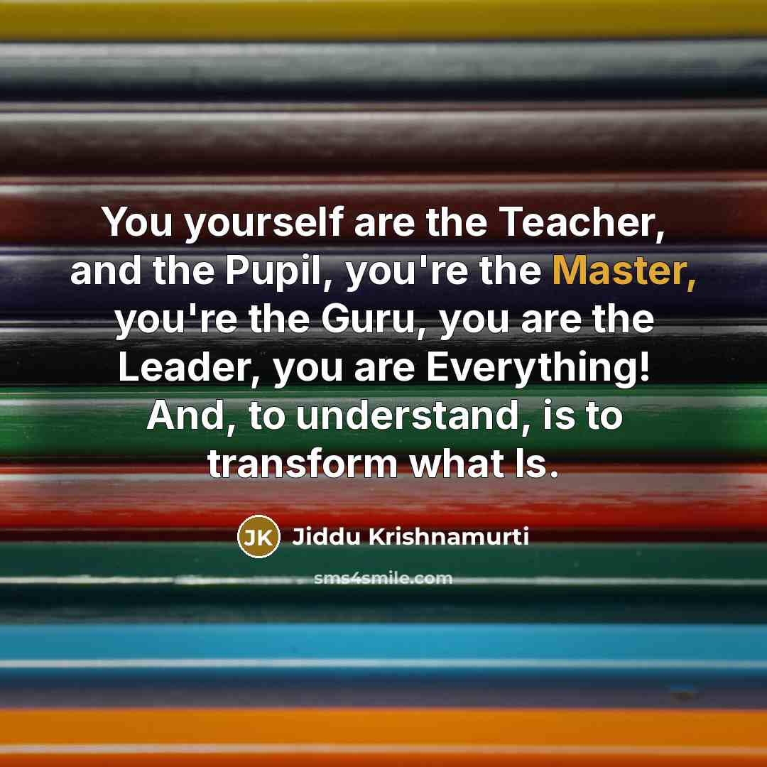 “You yourself are the Teacher, and the Pupil, you're the Master, you're the Guru, you are the Leader, you are Everything! And, to understand, is to transform what Is.” quote by Jiddu Krishnamurti