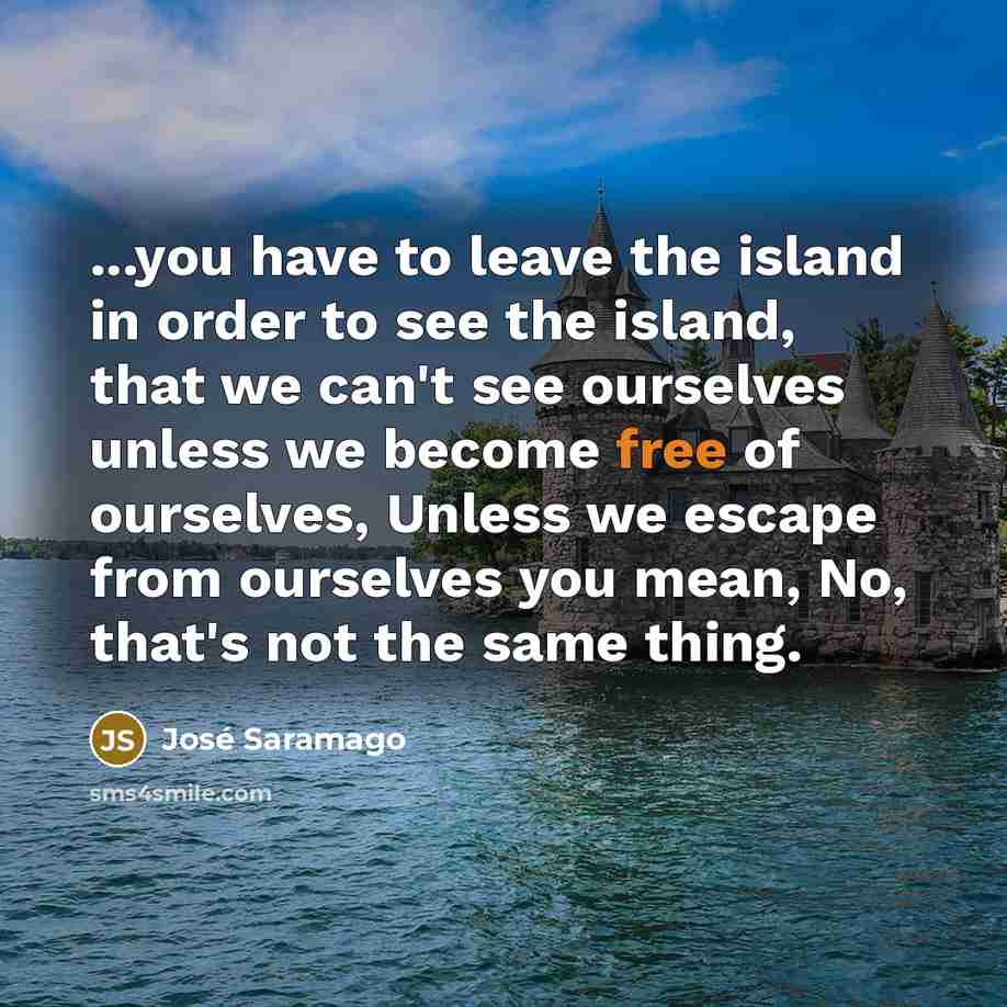 “...you have to leave the island in order to see the island, that we can't see ourselves unless we become free of ourselves, Unless we escape from ourselves you mean, No, that's not the same thing.” quote by Jose Saramago