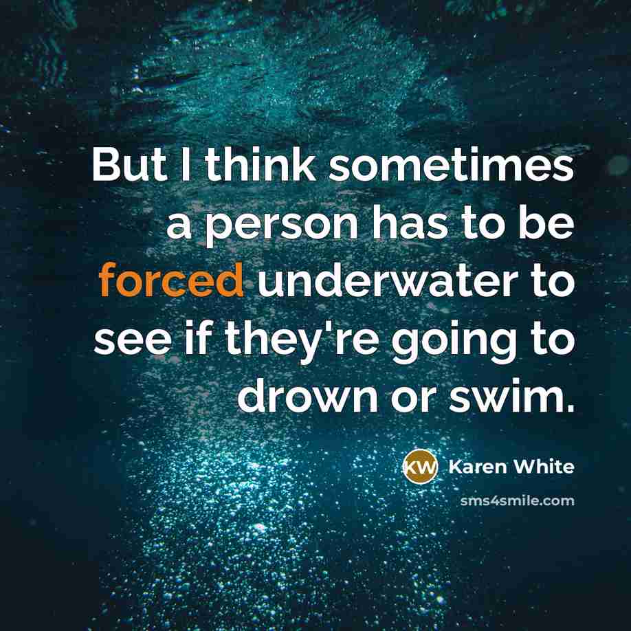 “But I think sometimes a person has to be forced underwater to see if they're going to drown or swim.” quote by Karen White