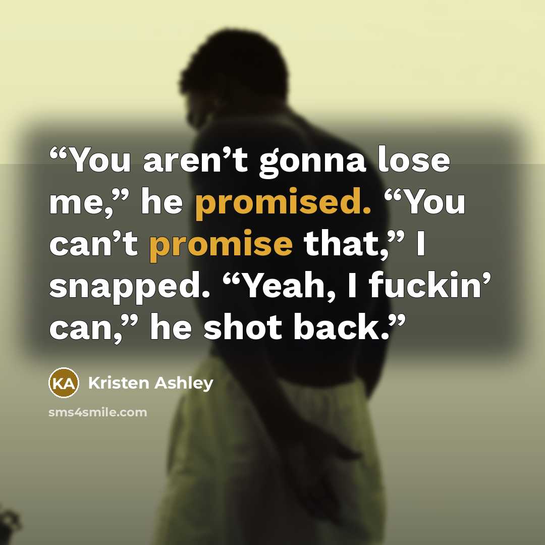 “You aren’t gonna lose me,” he promised. “You can’t promise that,” I snapped. “Yeah, I fuckin’ can,” he shot back.” quote by Kristen Ashley