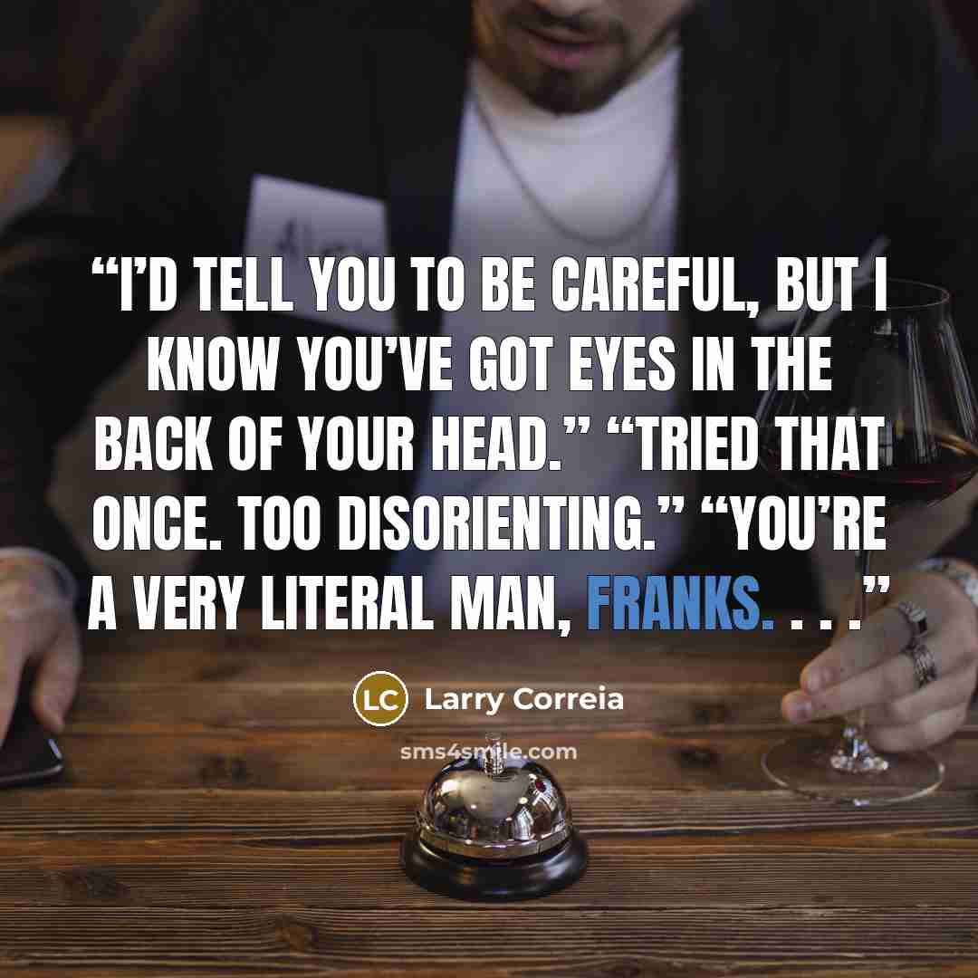 “I’d tell you to be careful, but I know you’ve got eyes in the back of your head.” “Tried that once. Too disorienting.” “You’re a very literal man, Franks. . . .” quote by Larry Correia