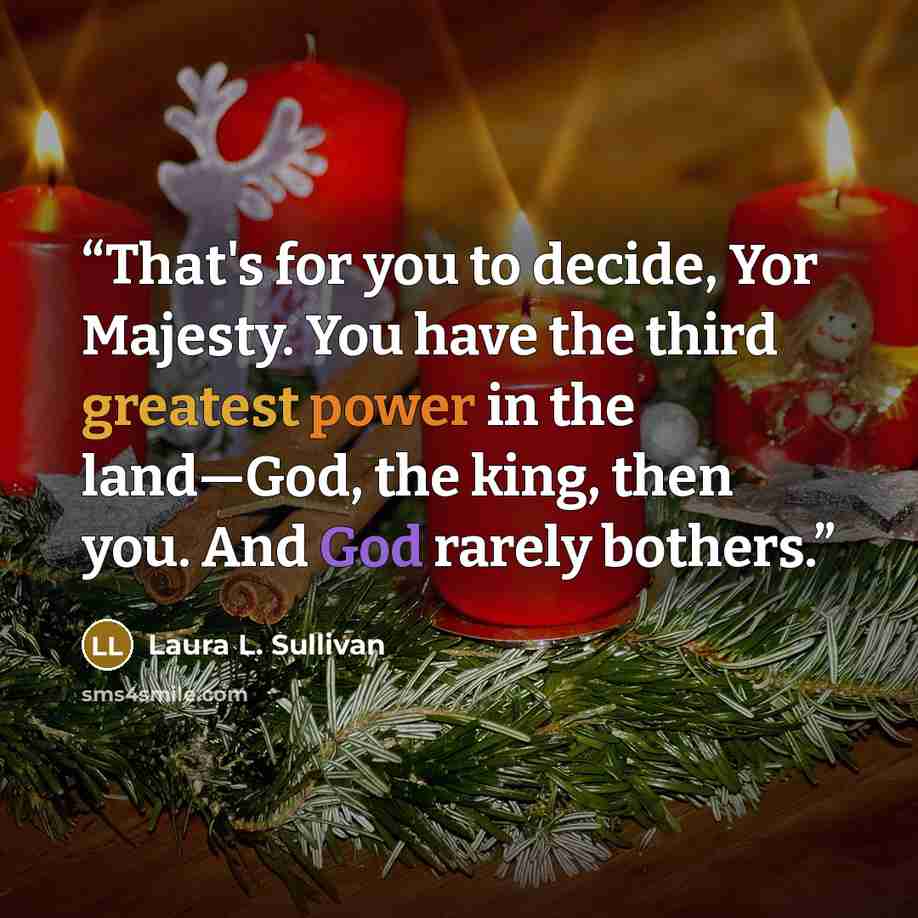 “That's for you to decide, Yor Majesty. You have the third greatest power in the land—God, the king, then you. And God rarely bothers.” quote by Laura L. Sullivan